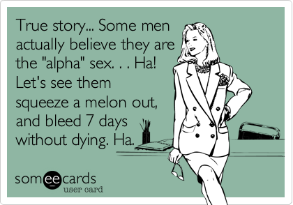 True story... Some men
actually believe they are
the "alpha" sex. . . Ha!
Let's see them
squeeze a melon out,
and bleed 7 days
without dying. Ha.