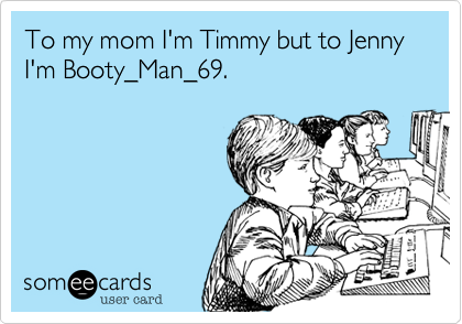 To my mom I'm Timmy but to Jenny I'm Booty_Man_69. 