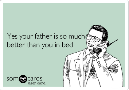 


Yes your father is so much
better than you in bed