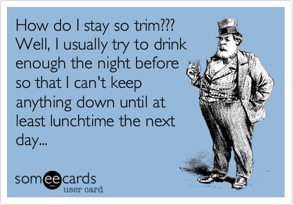 How do I stay so trim??? 
Well, I usually try to drink
enough the night before
so that I can't keep
anything down until at
least lunchtime the next  
day... 