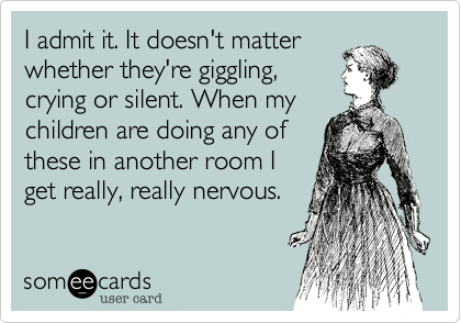I admit it. It doesn't matter
whether they're giggling,
crying or silent. When my
children are doing any of
these in another room I
get really, really nervous.