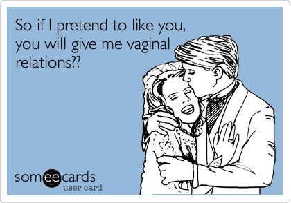 So if I pretend to like you,
you will give me vaginal
relations??