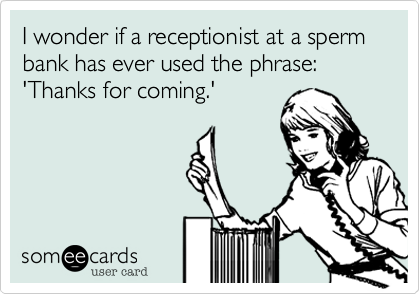 I wonder if a receptionist at a sperm bank has ever used the phrase: 'Thanks for coming.'