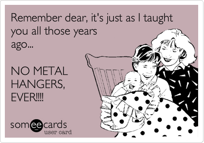Remember dear, it's just as I taught you all those years
ago...

NO METAL
HANGERS,
EVER!!!!