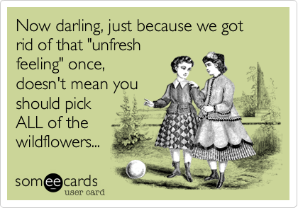 Now darling, just because we got rid of that "unfresh
feeling" once,
doesn't mean you
should pick 
ALL of the
wildflowers...