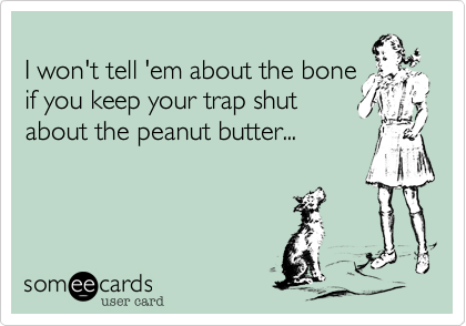 
I won't tell 'em about the bone
if you keep your trap shut
about the peanut butter...
