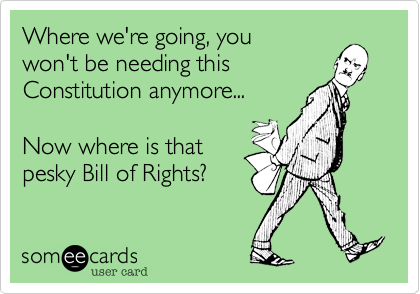 Where we're going, you 
won't be needing this
Constitution anymore...

Now where is that
pesky Bill of Rights?  