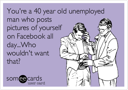 You're a 40 year old unemployed man who posts
pictures of yourself
on Facebook all
day...Who
wouldn't want
that?