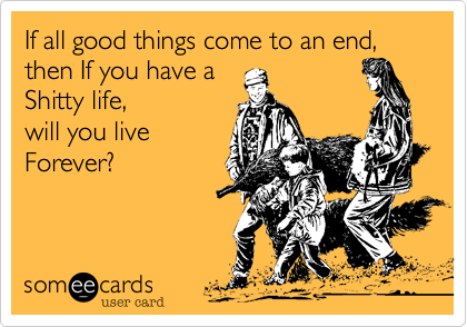 If all good things come to an end, then If you have a 
Shitty life,
will you live
Forever?
