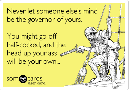 Never let someone else's mind
be the governor of yours.

You might go off
half-cocked, and the
head up your ass
will be your own...