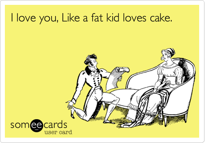 I love you, Like a fat kid loves cake.