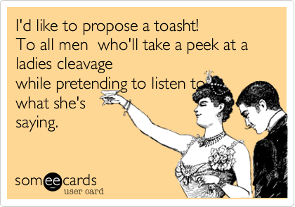 I'd like to propose a toasht!
To all men  who'll take a peek at a ladies cleavage
while pretending to listen to
what she's
saying.