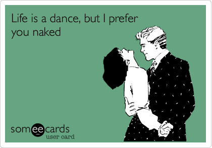 Life is a dance, but I prefer
you naked