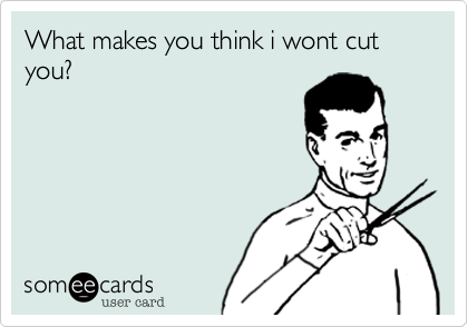 What makes you think i wont cut you?