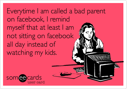 Everytime I am called a bad parent on facebook, I remind
myself that at least I am
not sitting on facebook
all day instead of
watching my kids.