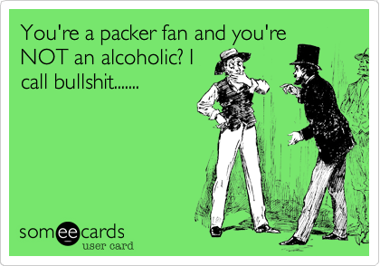 You're a packer fan and you're
NOT an alcoholic? I
call bullshit.......