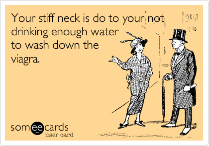 Your stiff neck is do to your not drinking enough water
to wash down the
viagra.