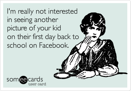 I'm really not interested
in seeing another
picture of your kid
on their first day back to
school on Facebook.