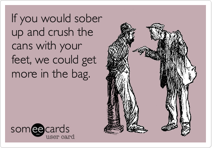 If you would sober
up and crush the
cans with your
feet, we could get
more in the bag.