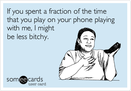 If you spent a fraction of the time that you play on your phone playing with me, I might
be less bitchy.