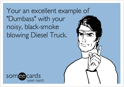 Your an excellent example of "Dumbass" with your
noisy, black-smoke
blowing Diesel Truck.