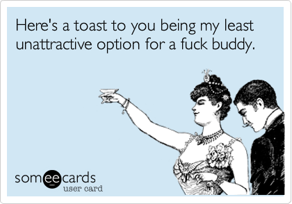Here's a toast to you being my least unattractive option for a fuck buddy.
