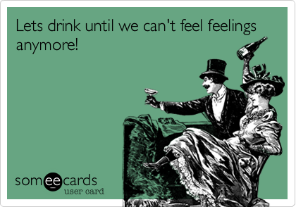 Lets drink until we can't feel feelings anymore!
