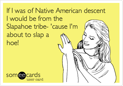 If I was of Native American descent I would be from the
Slapahoe tribe- 'cause I'm
about to slap a
hoe!