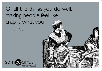 Of all the things you do well,
making people feel like
crap is what you
do best.