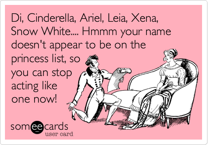 Di, Cinderella, Ariel, Leia, Xena, Snow White.... Hmmm your name doesn't appear to be on the
princess list, so
you can stop
acting like
one now!