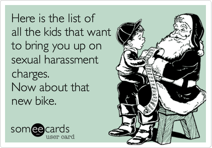 Here is the list of
all the kids that want
to bring you up on
sexual harassment
charges.
Now about that
new bike.