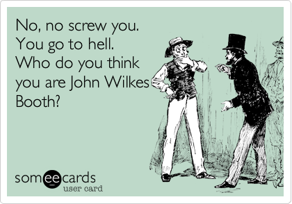 No, no screw you.
You go to hell.
Who do you think
you are John Wilkes
Booth? 