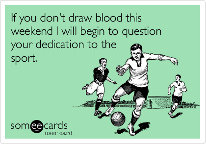 If you don't draw blood this weekend I will begin to question your dedication to the
sport. 