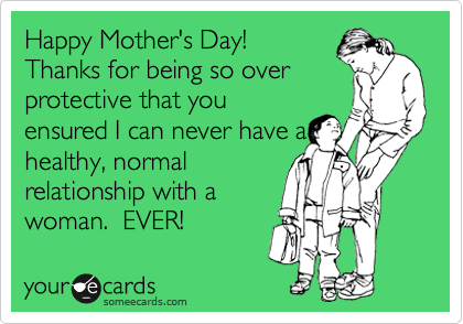 Happy Mother's Day! 
Thanks for being so over
protective that you
ensured I can never have a
healthy, normal
relationship with a
woman.  EVER!
