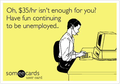 Oh, %2435/hr isn't enough for you? Have fun continuing
to be unemployed..