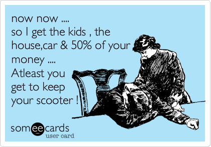 now now ....
so I get the kids , the
house,car & 50% of your
money ....
Atleast you
get to keep 
your scooter !