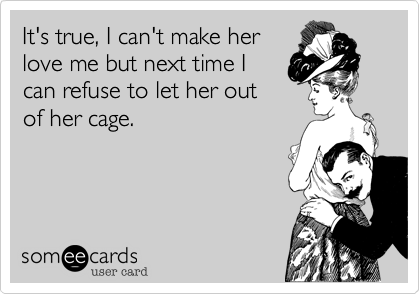 It's true, I can't make her
love me but next time I
can refuse to let her out
of her cage.