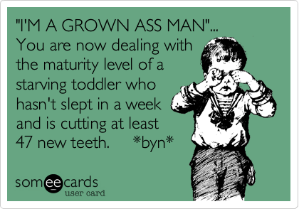 "I'M A GROWN ASS MAN"...
You are now dealing with
the maturity level of a
starving toddler who
hasn't slept in a week
and is cutting at least
47 new teeth.     *byn* 