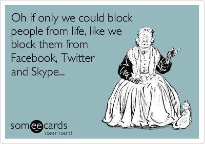Oh if only we could block 
people from life, like we 
block them from 
Facebook, Twitter 
and Skype...
