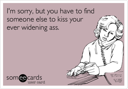 I'm sorry, but you have to find
someone else to kiss your
ever widening ass.