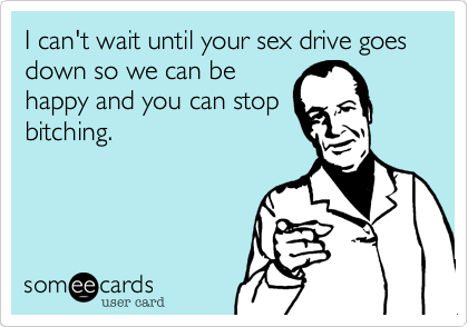 I can't wait until your sex drive goes down so we can be
happy and you can stop
bitching.