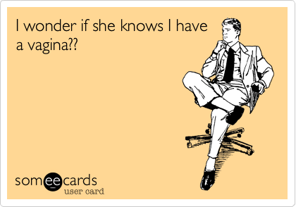 I wonder if she knows I have
a vagina??
