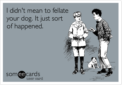 I didn't mean to fellate
your dog. It just sort
of happened.