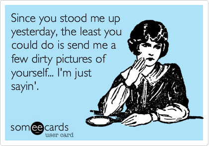 Since you stood me up
yesterday, the least you
could do is send me a 
few dirty pictures of
yourself... I'm just 
sayin'.