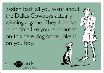 Baxter, bark all you want about
the Dallas Cowboys actually
winning a game. They'll choke
in no time like you're about to
on this here dog bone. Joke is 
on you boy. 