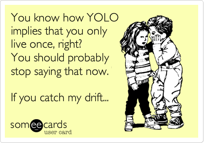 You know how YOLO
implies that you only
live once, right?
You should probably
stop saying that now.

If you catch my drift...