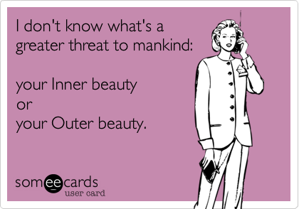 I don't know what's a
greater threat to mankind: 

your Inner beauty
or
your Outer beauty.