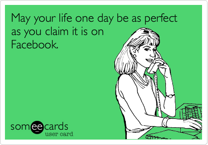 May your life one day be as perfect as you claim it is on
Facebook.