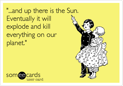 "...and up there is the Sun. Eventually it will
explode and kill
everything on our
planet."
