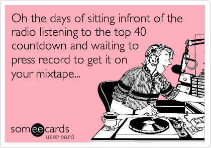 Oh the days of sitting infront of the radio listening to the top 40  countdown and waiting to
press record to get it on
your mixtape... 